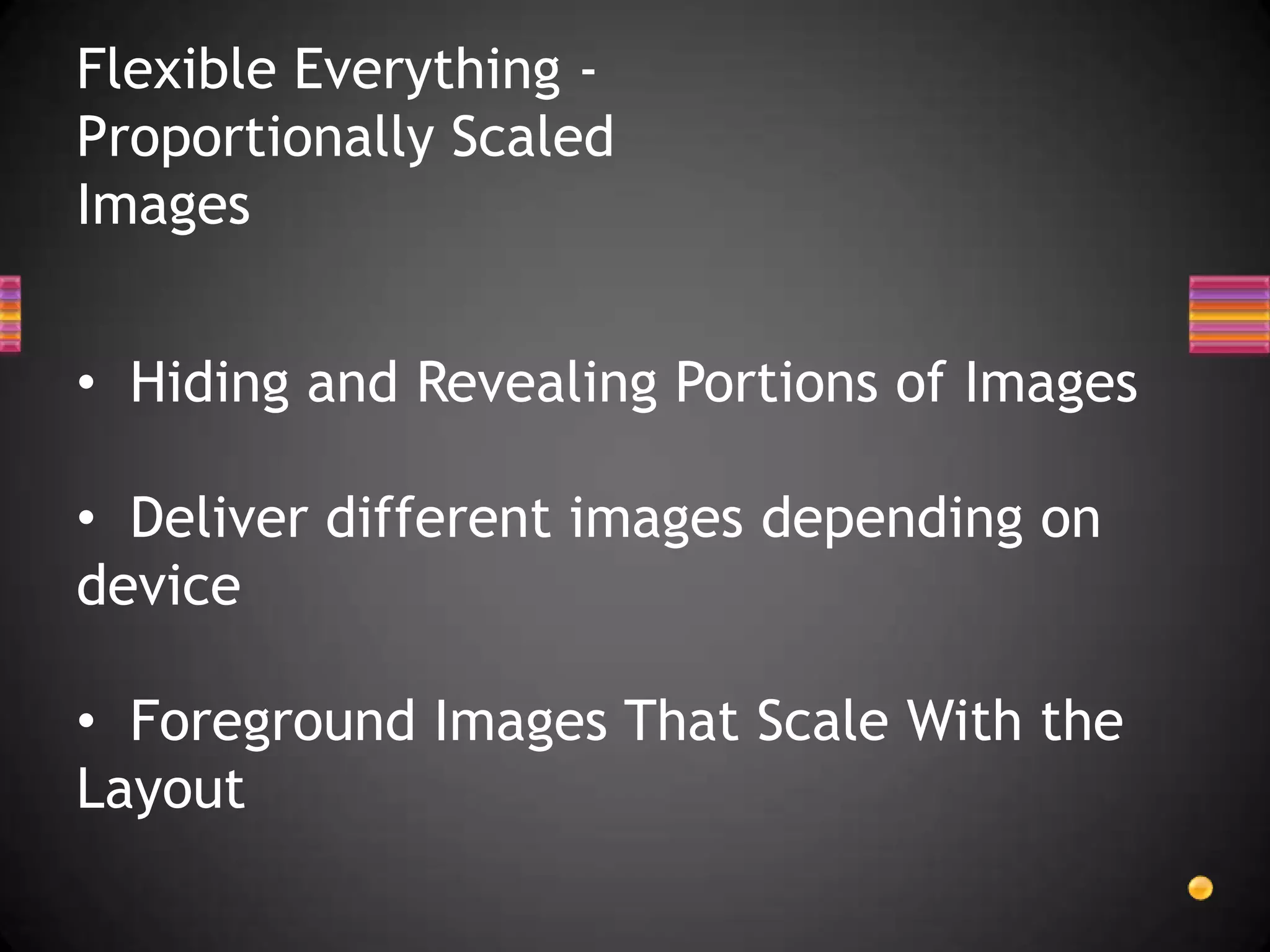 Flexible Everything -
Proportionally Scaled
Images


• Hiding and Revealing Portions of Images

• Deliver different images depending on
device

• Foreground Images That Scale With the
Layout
 