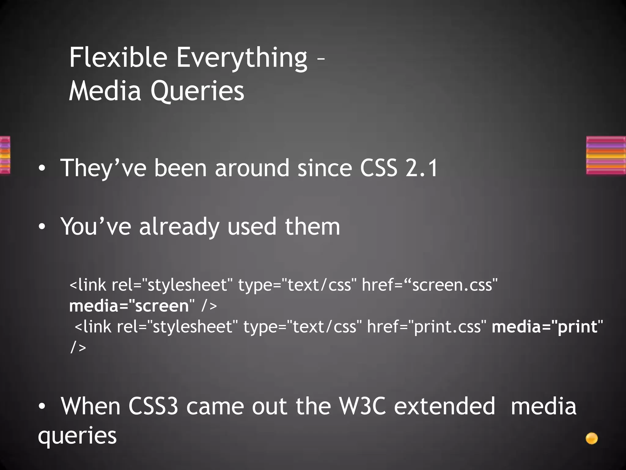 Flexible Everything –
  Media Queries

• They’ve been around since CSS 2.1

• You’ve already used them

  <link rel="stylesheet" type="text/css" href=“screen.css"
  media="screen" />
   <link rel="stylesheet" type="text/css" href="print.css" media="print"
  />


• When CSS3 came out the W3C extended media
queries
 