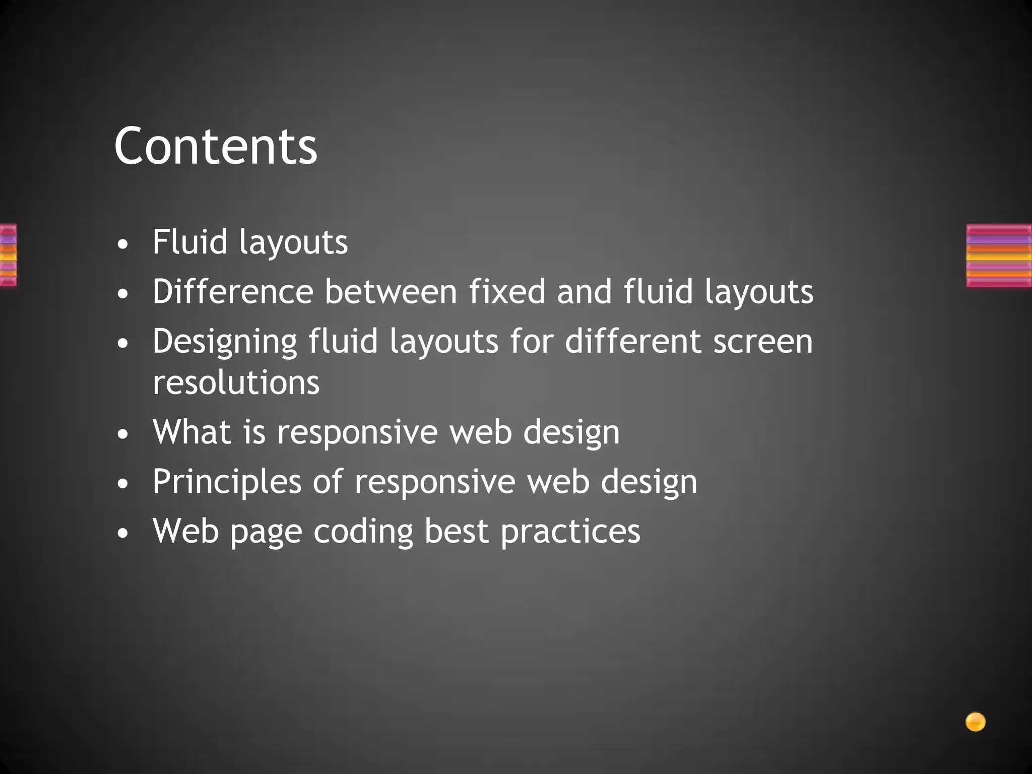 Contents
• Fluid layouts
• Difference between fixed and fluid layouts
• Designing fluid layouts for different screen
  resolutions
• What is responsive web design
• Principles of responsive web design
• Web page coding best practices
 