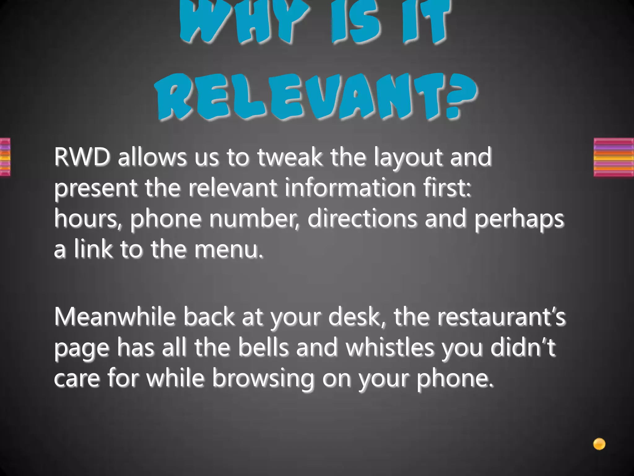 Why is it
        relevant?
RWD allows us to tweak the layout and
present the relevant information first:
hours, phone number, directions and perhaps
a link to the menu.

Meanwhile back at your desk, the restaurant’s
page has all the bells and whistles you didn’t
care for while browsing on your phone.
 