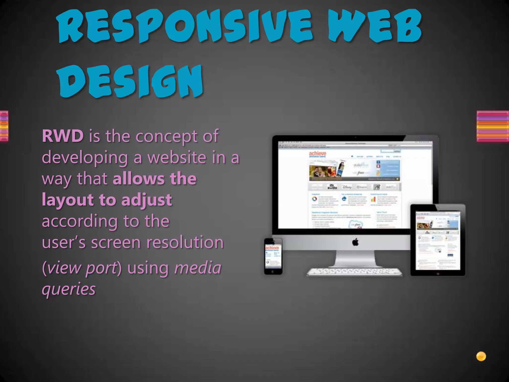 Responsive Web
 Design
RWD is the concept of
developing a website in a
way that allows the
layout to adjust
according to the
user’s screen resolution
(view port) using media
queries
 