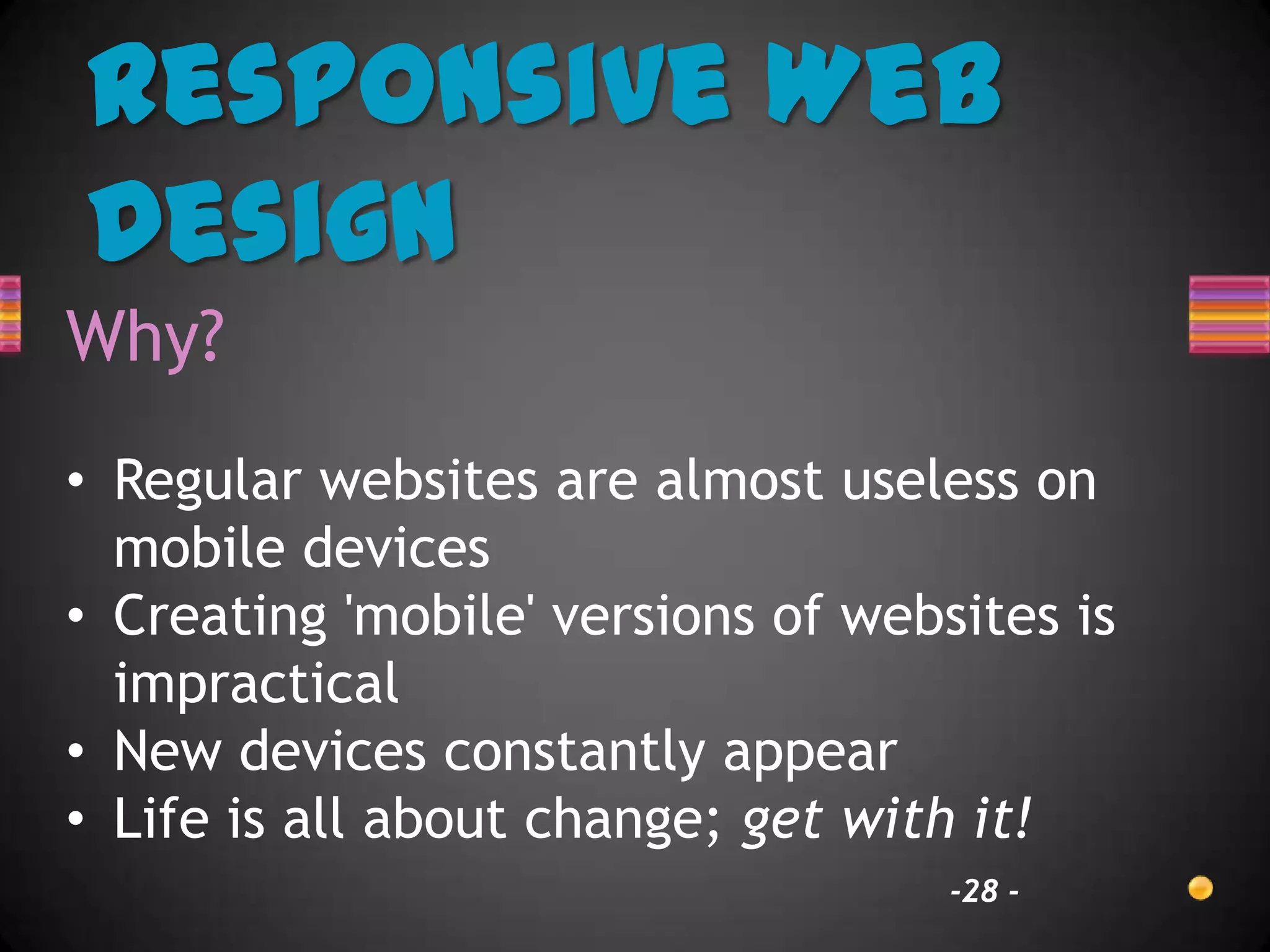 Responsive Web
Design
Why?
• Regular websites are almost useless on
  mobile devices
• Creating 'mobile' versions of websites is
  impractical
• New devices constantly appear
• Life is all about change; get with it!
                                    -28 -
 