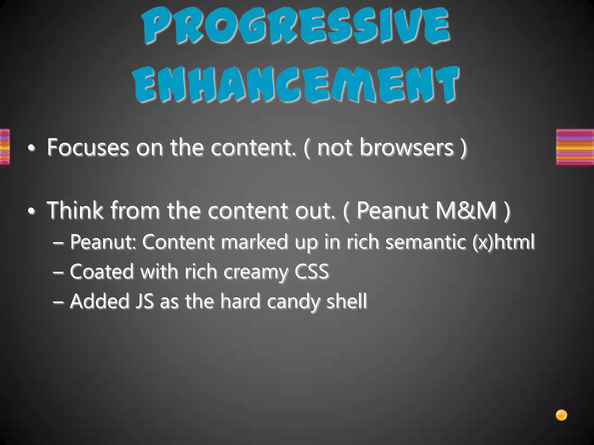 Progressive
          Enhancement
• Focuses on the content. ( not browsers )

• Think from the content out. ( Peanut M&M )
  – Peanut: Content marked up in rich semantic (x)html
  – Coated with rich creamy CSS
  – Added JS as the hard candy shell
 