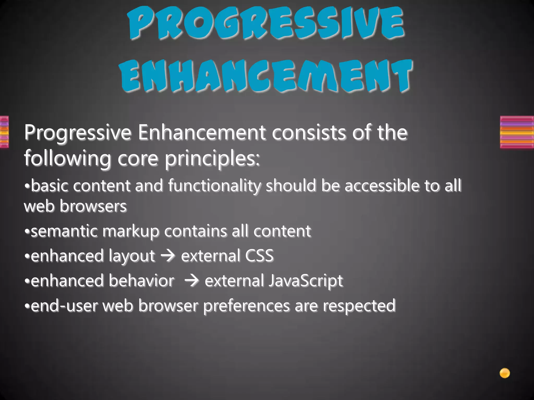 Progressive
            Enhancement
Progressive Enhancement consists of the
following core principles:
•basic content and functionality should be accessible to all
web browsers
•semantic markup contains all content
•enhanced layout  external CSS
•enhanced behavior  external JavaScript
•end-user web browser preferences are respected
 