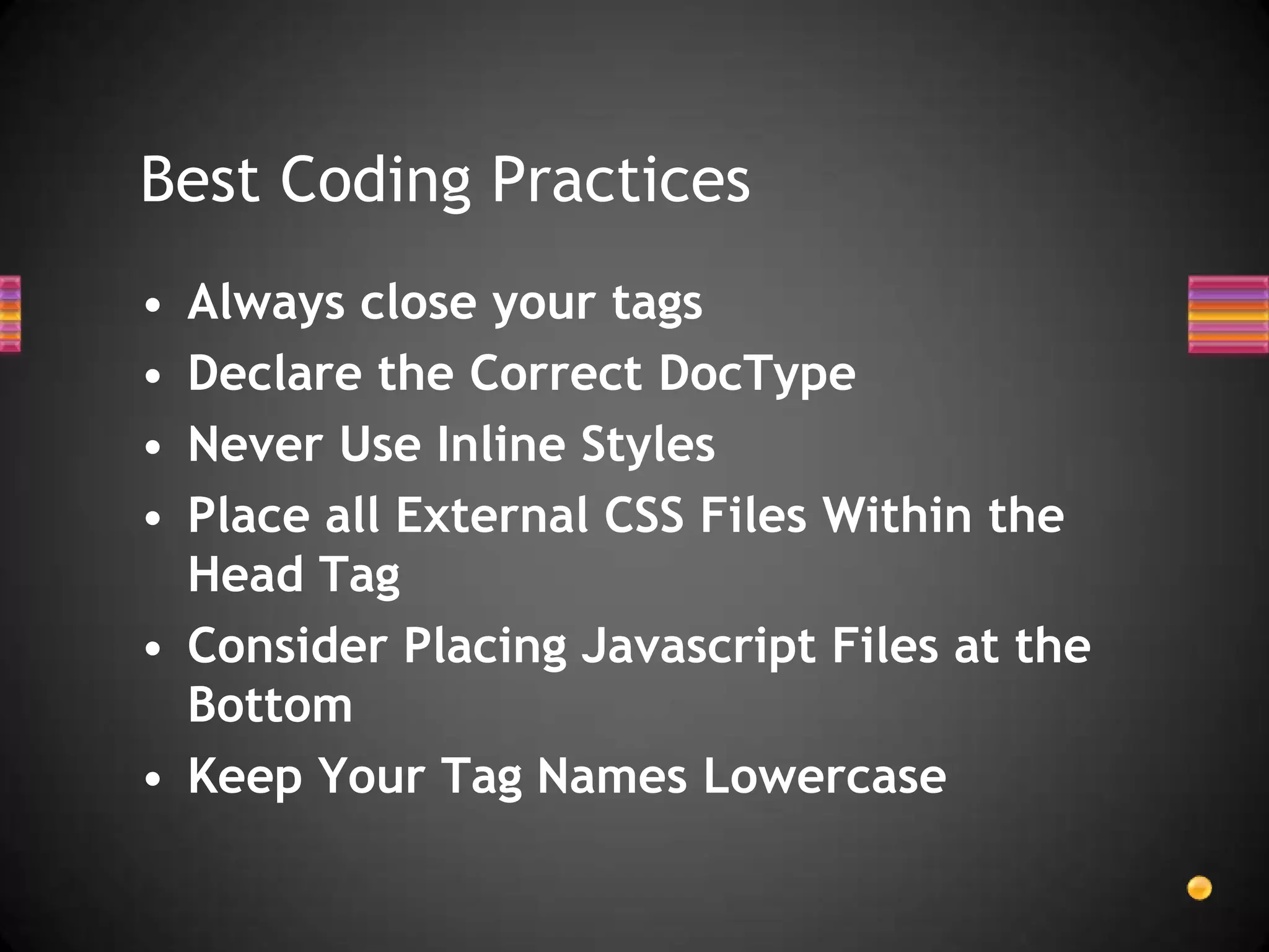 Best Coding Practices
• Always close your tags
• Declare the Correct DocType
• Never Use Inline Styles
• Place all External CSS Files Within the
  Head Tag
• Consider Placing Javascript Files at the
  Bottom
• Keep Your Tag Names Lowercase
 