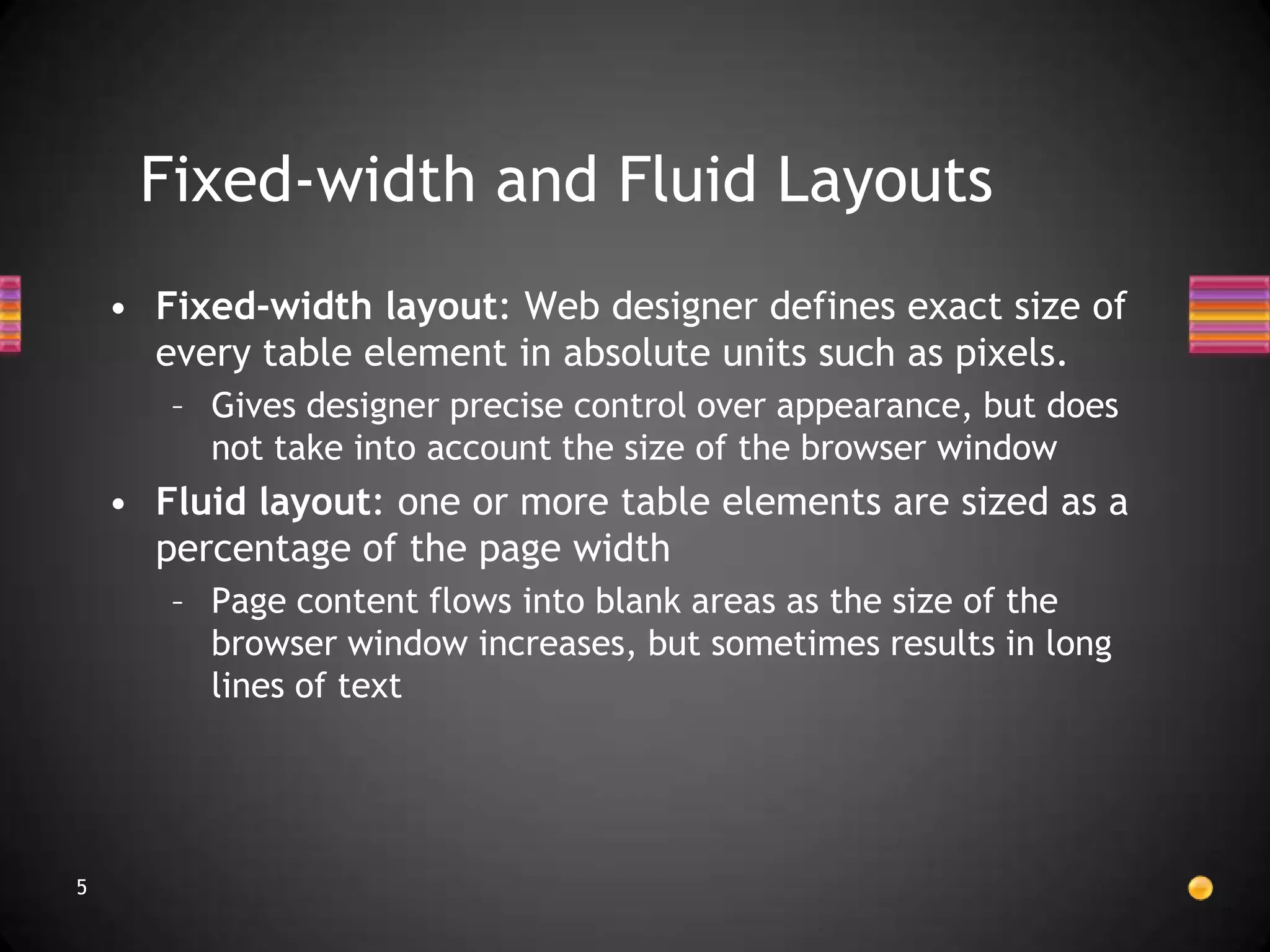 Fixed-width and Fluid Layouts
    • Fixed-width layout: Web designer defines exact size of
      every table element in absolute units such as pixels.
       – Gives designer precise control over appearance, but does
         not take into account the size of the browser window
    • Fluid layout: one or more table elements are sized as a
      percentage of the page width
       – Page content flows into blank areas as the size of the
         browser window increases, but sometimes results in long
         lines of text




5
 