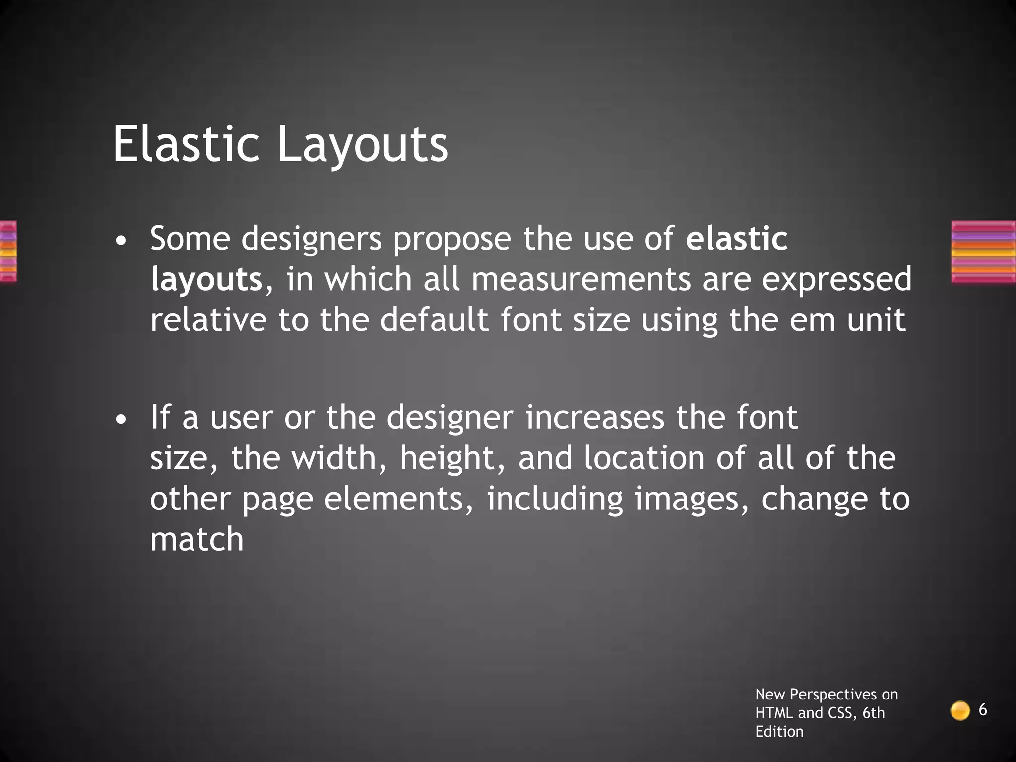 Elastic Layouts
• Some designers propose the use of elastic
  layouts, in which all measurements are expressed
  relative to the default font size using the em unit

• If a user or the designer increases the font
  size, the width, height, and location of all of the
  other page elements, including images, change to
  match



                                          New Perspectives on
                                          HTML and CSS, 6th     6
                                          Edition
 