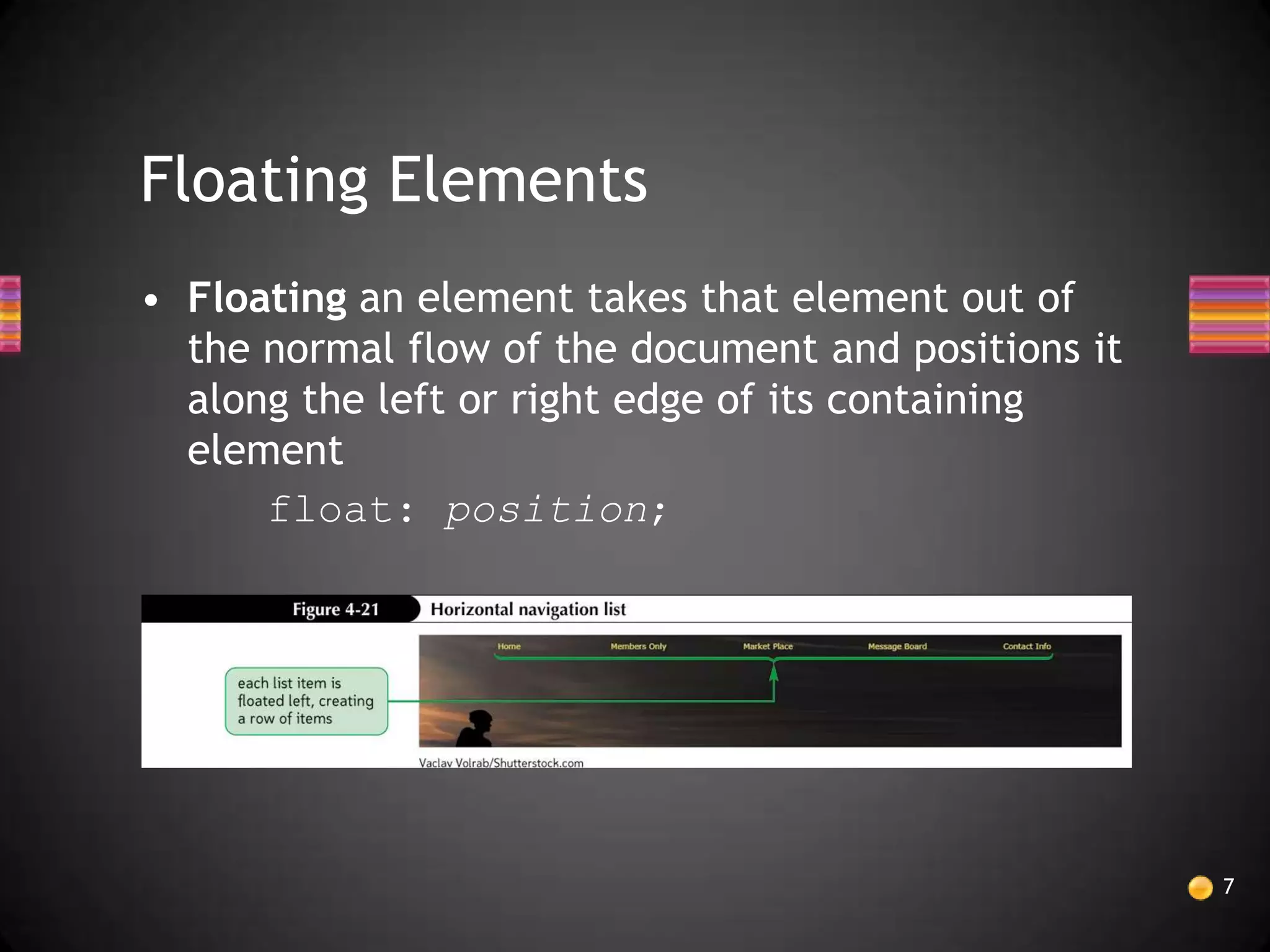 Floating Elements
• Floating an element takes that element out of
  the normal flow of the document and positions it
  along the left or right edge of its containing
  element
      float: position;




                                                     7
 