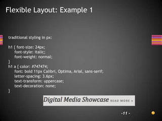 Flexible Layout: Example 1


traditional styling in px:

h1 { font-size: 24px;
   font-style: italic;
   font-weight: normal;
}
h1 a { color: #747474;
   font: bold 11px Calibri, Optima, Arial, sans-serif;
   letter-spacing: 3.6px;
   text-transform: uppercase;
   text-decoration: none;
}




                                                         -11 -
 