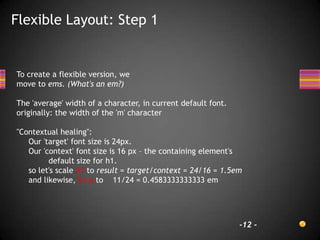 Flexible Layout: Step 1


To create a flexible version, we
move to ems. (What's an em?)

The 'average' width of a character, in current default font.
originally: the width of the 'm' character

"Contextual healing":
   Our 'target' font size is 24px.
   Our 'context' font size is 16 px – the containing element's
         default size for h1.
   so let's scale h1 to result = target/context = 24/16 = 1.5em
   and likewise, h1 a to 11/24 = 0.4583333333333 em




                                                               -12 -
 