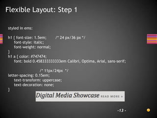 Flexible Layout: Step 1

styled in ems:

h1 { font-size: 1.5em;   /* 24 px/36 px */
   font-style: italic;
   font-weight: normal;
}
h1 a { color: #747474;
   font: bold 0.458333333333em Calibri, Optima, Arial, sans-serif;

                  /* 11px/24px */
letter-spacing: 0.15em;
    text-transform: uppercase;
    text-decoration: none;
}




                                                             -13 -
 