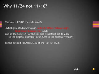Why 11/24 not 11/16?


The <a> is INSIDE the <h1> (see?)

<h1>Digital Media Showcase <a href="https://showc.org">
         Read more &raquo;</a></h1>
and so the CONTEXT of the <a> has its default set to 24px
   in the original example, or (1.5em in the relative version)

So the desired RELATIVE SIZE of the <a> is 11/24.




                                                                 -14 -
 