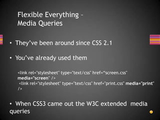 Flexible Everything –
  Media Queries

• They’ve been around since CSS 2.1

• You’ve already used them

  <link rel="stylesheet" type="text/css" href=“screen.css"
  media="screen" />
   <link rel="stylesheet" type="text/css" href="print.css" media="print"
  />


• When CSS3 came out the W3C extended media
queries
 