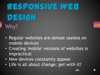 Responsive Web
Design
Why?
• Regular websites are almost useless on
  mobile devices
• Creating 'mobile' versions of websites is
  impractical
• New devices constantly appear
• Life is all about change; get with it!
                                    -28 -
 