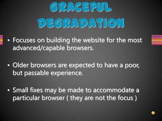 Graceful
          Degradation
• Focuses on building the website for the most
  advanced/capable browsers.

• Older browsers are expected to have a poor,
  but passable experience.

• Small fixes may be made to accommodate a
  particular browser ( they are not the focus )
 