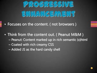 Progressive
          Enhancement
• Focuses on the content. ( not browsers )

• Think from the content out. ( Peanut M&M )
  – Peanut: Content marked up in rich semantic (x)html
  – Coated with rich creamy CSS
  – Added JS as the hard candy shell
 