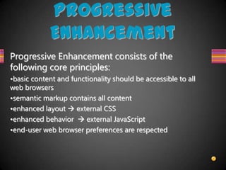 Progressive
            Enhancement
Progressive Enhancement consists of the
following core principles:
•basic content and functionality should be accessible to all
web browsers
•semantic markup contains all content
•enhanced layout  external CSS
•enhanced behavior  external JavaScript
•end-user web browser preferences are respected
 