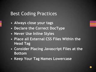 Best Coding Practices
• Always close your tags
• Declare the Correct DocType
• Never Use Inline Styles
• Place all External CSS Files Within the
  Head Tag
• Consider Placing Javascript Files at the
  Bottom
• Keep Your Tag Names Lowercase
 