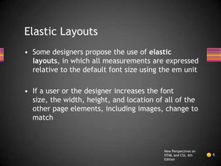Elastic Layouts
• Some designers propose the use of elastic
  layouts, in which all measurements are expressed
  relative to the default font size using the em unit

• If a user or the designer increases the font
  size, the width, height, and location of all of the
  other page elements, including images, change to
  match



                                          New Perspectives on
                                          HTML and CSS, 6th     6
                                          Edition
 