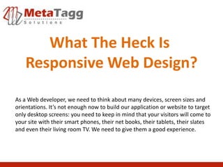 What The Heck Is
    Responsive Web Design?

As a Web developer, we need to think about many devices, screen sizes and
orientations. It’s not enough now to build our application or website to target
only desktop screens: you need to keep in mind that your visitors will come to
your site with their smart phones, their net books, their tablets, their slates
and even their living room TV. We need to give them a good experience.
 