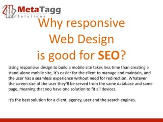 Why responsive
                   Web Design
                is good for SEO?
Using responsive design to build a mobile site takes less time than creating a
stand-alone mobile site, it’s easier for the client to manage and maintain, and
the user has a seamless experience without need for redirection. Whatever
the screen size of the user they’ll be served from the same database and same
page, meaning that you have one solution to fit all devices.

It’s the best solution for a client, agency, user and the search engines.
 