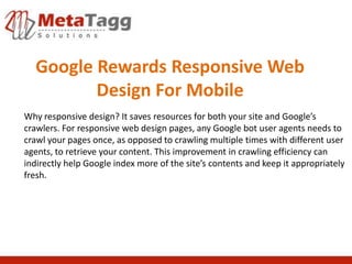 Google Rewards Responsive Web
         Design For Mobile
Why responsive design? It saves resources for both your site and Google’s
crawlers. For responsive web design pages, any Google bot user agents needs to
crawl your pages once, as opposed to crawling multiple times with different user
agents, to retrieve your content. This improvement in crawling efficiency can
indirectly help Google index more of the site’s contents and keep it appropriately
fresh.
 