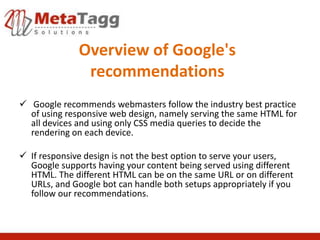 Overview of Google's
               recommendations
 Google recommends webmasters follow the industry best practice
  of using responsive web design, namely serving the same HTML for
  all devices and using only CSS media queries to decide the
  rendering on each device.

 If responsive design is not the best option to serve your users,
  Google supports having your content being served using different
  HTML. The different HTML can be on the same URL or on different
  URLs, and Google bot can handle both setups appropriately if you
  follow our recommendations.
 