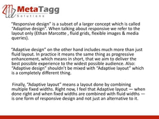 “Responsive design” is a subset of a larger concept which is called
“Adaptive design”. When talking about responsive we refer to the
layout only (Ethan Marcotte , fluid grids, flexible images & media
queries).

“Adaptive design” on the other hand includes much more than just
fluid layout. In practice it means the same thing as progressive
enhancement, which means in short, that we aim to deliver the
best possible experience to the widest possible audience. Also:
“Adaptive design” shouldn’t be mixed with “Adaptive layout” which
is a completely different thing.

 Finally, “Adaptive layout” means a layout done by combining
multiple fixed widths. Right now, I feel that Adaptive layout — when
done right and when fixed widths are combined with fluid widths —
is one form of responsive design and not just an alternative to it.
 