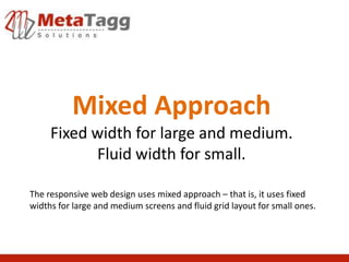 Mixed Approach
     Fixed width for large and medium.
           Fluid width for small.

The responsive web design uses mixed approach – that is, it uses fixed
widths for large and medium screens and fluid grid layout for small ones.
 