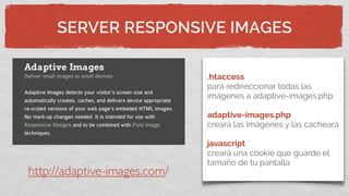 SERVER RESPONSIVE IMAGES
.htaccess
para redireccionar todas las
imágenes a adaptive-images.php
adaptive-images.php
creará las imágenes y las cacheará
javascript
creará una cookie que guarde el
tamaño de tu pantalla
http://adaptive-images.com/
 