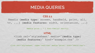 MEDIA QUERIES
CSS 2.1
@media {media type: screen, handheld, print, all,
tv, ...} {media features: width, orientation, ...}
@media print { * { font-family: serif}}
HTML
<link rel="stylesheet" media="{media type}
{media features}" href="example.css" />
<link rel="stylesheet" type="text/css" media="print" href="serif.css">
 