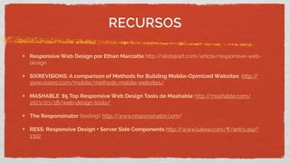 Responsive Web Design por Ethan Marcotte http://alistapart.com/article/responsive-web-
design
SIXREVISIONS: A comparison of Methods for Building Mobile-Opimized Websites http://
sixrevisions.com/mobile/methods-mobile-websites/
MASHABLE: 85 Top Responsive Web Design Tools de Mashable http://mashable.com/
2013/03/18/web-design-tools/
The Responsinator (testing): http://www.responsinator.com/
RESS: Responsive Design + Server Side Components http://www.lukew.com/ﬀ/entry.asp?
1392
RECURSOS
 
