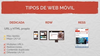 TIPOS DE WEB MÓVIL
DEDICADA RDW RESS
Más rápidas
Mejor UX/UI
Múltiples URL’s
Redirecciones
Contenido duplicado
Diferente UX/UI
URL y HTML propio
 