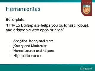Herramientas
Boilerplate
“HTML5 Boilerplate helps you build fast, robust,
and adaptable web apps or sites”
– Analytics, icons, and more
– jQuery and Modernizr
– Normalize.css and helpers
– High performance
 
