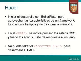 Hacer
• Iniciar el desarrollo con BoilerPlate, para
aprovechar las características de un framework.
Esto ahorra tiempos y no traiciona la memoria.
• En el <HEAD> se indica primero los estilos CSS
y luego los scripts. Esto da respuesta al usuario.
• No puede faltar el <!DOCTYPE html> para
desarrollos HTML5
 