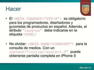 • El <META CHARSET=“UTF-8”> es obligatorio
para los programadores, diseñadores y
guionistas de productos en español. Además, el
atributo “lang=es” debe indicarse en la
etiqueta <HTML>
• No olvidar: <META NAME=VIEWPORT”> para la
consulta de medios. Con un
content=“initial-scale=1.0” puede
obtenerse pantalla completa en iPhone 5
Hacer
 