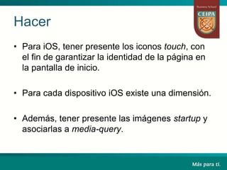 Hacer
• Para iOS, tener presente los iconos touch, con
el fin de garantizar la identidad de la página en
la pantalla de inicio.
• Para cada dispositivo iOS existe una dimensión.
• Además, tener presente las imágenes startup y
asociarlas a media-query.
 