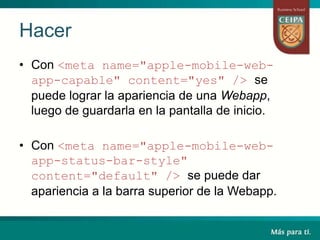 Hacer
• Con <meta name="apple-mobile-web-
app-capable" content="yes" /> se
puede lograr la apariencia de una Webapp,
luego de guardarla en la pantalla de inicio.
• Con <meta name="apple-mobile-web-
app-status-bar-style"
content="default" /> se puede dar
apariencia a la barra superior de la Webapp.
 