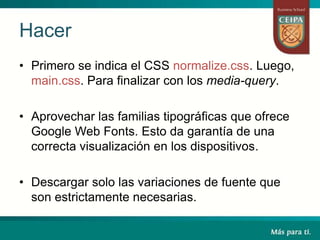 Hacer
• Primero se indica el CSS normalize.css. Luego,
main.css. Para finalizar con los media-query.
• Aprovechar las familias tipográficas que ofrece
Google Web Fonts. Esto da garantía de una
correcta visualización en los dispositivos.
• Descargar solo las variaciones de fuente que
son estrictamente necesarias.
 