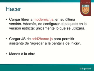 Hacer
• Cargar librería modernizr.js, en su última
versión. Además, de configurar el paquete en la
versión estricta: únicamente lo que se utilizará.
• Cargar JS de add2home.js para permitir
asistente de “agregar a la pantalla de inicio”.
• Manos a la obra.
 