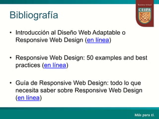 Bibliografía
• Introducción al Diseño Web Adaptable o
Responsive Web Design (en línea)
• Responsive Web Design: 50 examples and best
practices (en línea)
• Guía de Responsive Web Design: todo lo que
necesita saber sobre Responsive Web Design
(en línea)
 