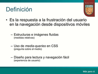 Definición
• Es la respuesta a la frustración del usuario
en la navegación desde dispositivos móviles
– Estructuras e imágenes fluidas
(medidas relativas)
– Uso de media-queries en CSS
(pregunta sobre el medio)
– Diseño para lectura y navegación fácil
(experiencia de usuario)
 