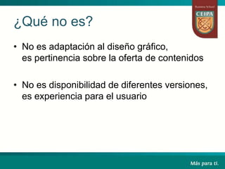 ¿Qué no es?
• No es adaptación al diseño gráfico,
es pertinencia sobre la oferta de contenidos
• No es disponibilidad de diferentes versiones,
es experiencia para el usuario
 