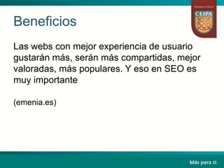Beneficios
Las webs con mejor experiencia de usuario
gustarán más, serán más compartidas, mejor
valoradas, más populares. Y eso en SEO es
muy importante
(emenia.es)
 