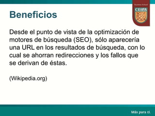 Beneficios
Desde el punto de vista de la optimización de
motores de búsqueda (SEO), sólo aparecería
una URL en los resultados de búsqueda, con lo
cual se ahorran redirecciones y los fallos que
se derivan de éstas.
(Wikipedia.org)
 