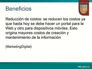Beneficios
Reducción de costos: se reducen los costos ya
que hasta hoy se debe hacer un portal para la
Web y otro para dispositivos móviles. Esto
origina mayores costos de creación y
mantenimiento de la información
(MarketingDigital)
 