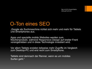 O-Ton eines SEO
„Google als Suchmaschine richtet sich mehr und mehr für Tablets
und Smartphones aus.
Apps und spezielle mobile Websites werden zum
Nischenprodukt, während Responsive Design auf breiter Front
vorangetrieben und in diese Technologie investiert wird.
Vor allem Tablets erzielen teilweise mehr Zugriffe im Vergleich
zum Desktop-PC und erst recht zum Smartphone.
Tablets sind demnach der Renner, wenn es um mobiles
Surfen geht.“
Dipl.-Inf.(FH) Gerald Martin
www.germanis.de
 