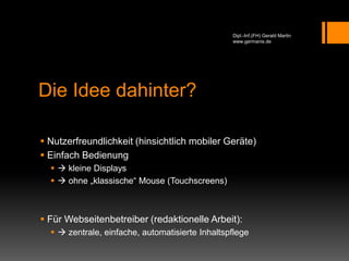 Die Idee dahinter?
 Nutzerfreundlichkeit (hinsichtlich mobiler Geräte)
 Einfach Bedienung
  kleine Displays
  ohne „klassische“ Mouse (Touchscreens)
 Für Webseitenbetreiber (redaktionelle Arbeit):
  zentrale, einfache, automatisierte Inhaltspflege
Dipl.-Inf.(FH) Gerald Martin
www.germanis.de
 