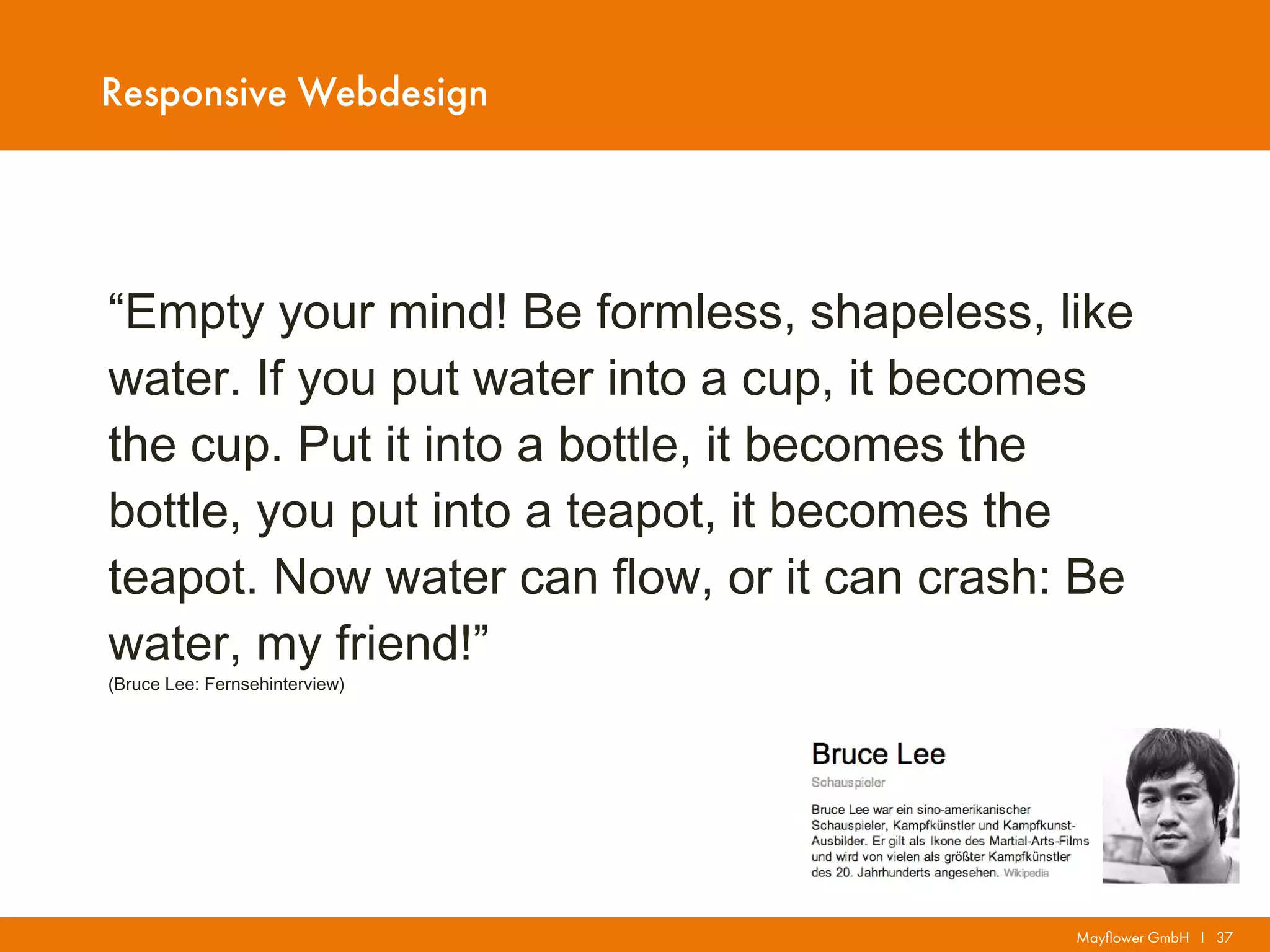 Mayflower GmbH I 37
Responsive Webdesign
“Empty your mind! Be formless, shapeless, like
water. If you put water into a cup, it becomes
the cup. Put it into a bottle, it becomes the
bottle, you put into a teapot, it becomes the
teapot. Now water can flow, or it can crash: Be
water, my friend!”
(Bruce Lee: Fernsehinterview)
 