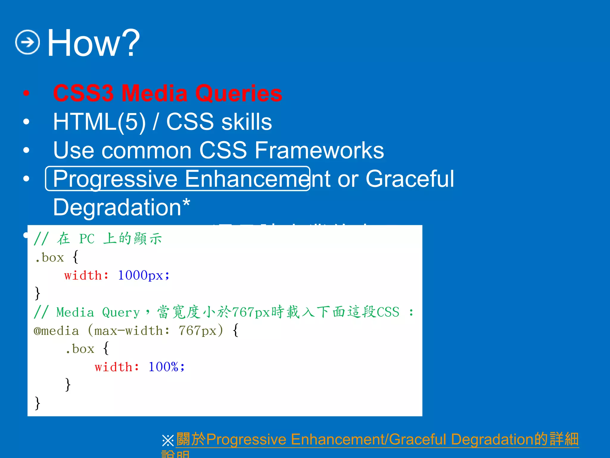 How?
• CSS3 Media Queries
• HTML(5) / CSS skills
• Use common CSS Frameworks
• Progressive Enhancement or Graceful
Degradation*
• Design sense (還是讓專業的來吧)
// 在 PC 上的顯示
.box {
width: 1000px;
}
// Media Query，當寬度小於767px時載入下面這段CSS :
@media (max-width: 767px) {
.box {
width: 100%;
}
}
※關於Progressive Enhancement/Graceful Degradation的詳細
 